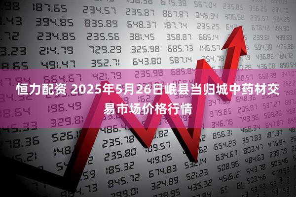 恒力配资 2025年5月26日岷县当归城中药材交易市场价格行情