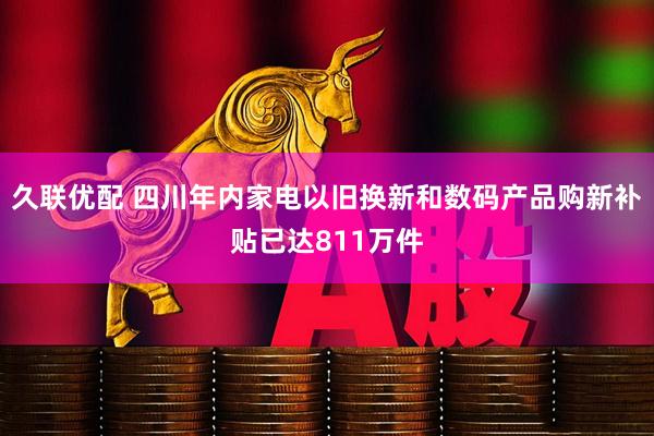 久联优配 四川年内家电以旧换新和数码产品购新补贴已达811万件