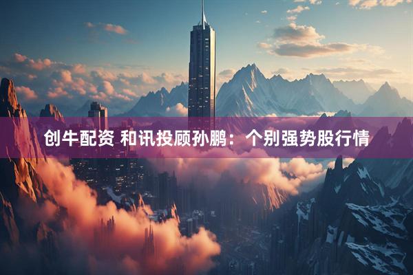 创牛配资 和讯投顾孙鹏：个别强势股行情