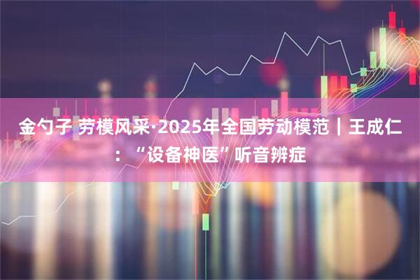 金勺子 劳模风采·2025年全国劳动模范｜王成仁：“设备神医”听音辨症