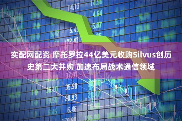 实配网配资 摩托罗拉44亿美元收购Silvus创历史第二大并购 加速布局战术通信领域