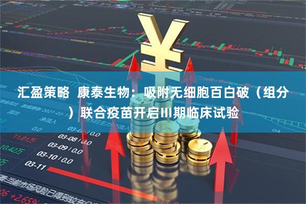 汇盈策略  康泰生物：吸附无细胞百白破（组分）联合疫苗开启Ⅲ期临床试验