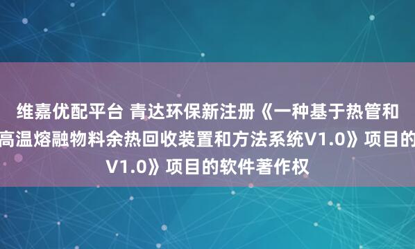 维嘉优配平台 青达环保新注册《一种基于热管和熔盐储热的高温熔融物料余热回收装置和方法系统V1.0》项目的软件著作权