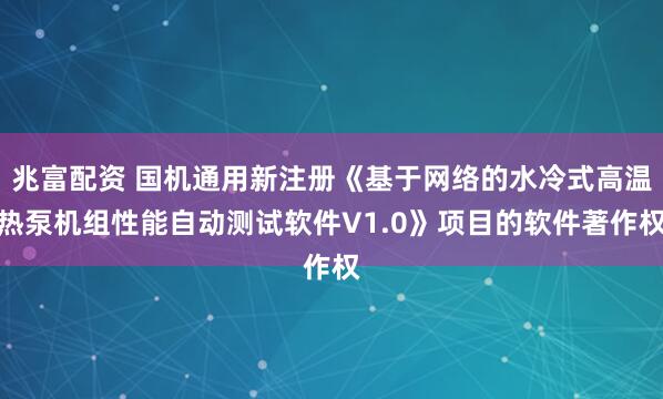 兆富配资 国机通用新注册《基于网络的水冷式高温热泵机组性能自动测试软件V1.0》项目的软件著作权
