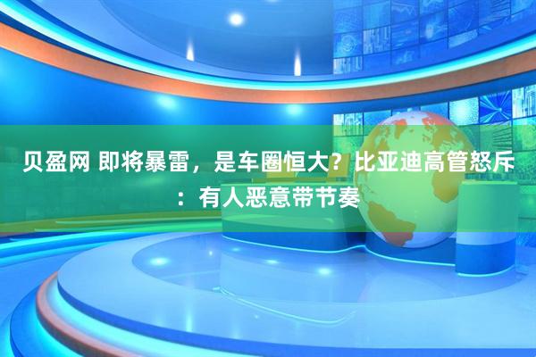 贝盈网 即将暴雷，是车圈恒大？比亚迪高管怒斥：有人恶意带节奏