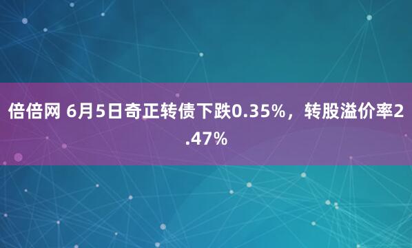 倍倍网 6月5日奇正转债下跌0.35%，转股溢价率2.47%