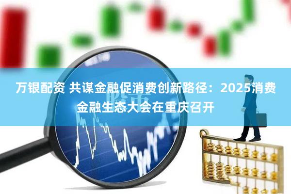 万银配资 共谋金融促消费创新路径：2025消费金融生态大会在重庆召开