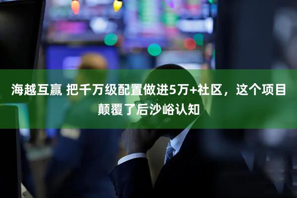 海越互赢 把千万级配置做进5万+社区，这个项目颠覆了后沙峪认知