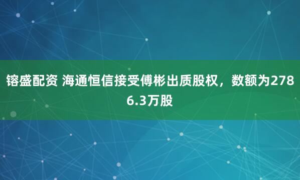 镕盛配资 海通恒信接受傅彬出质股权，数额为2786.3万股