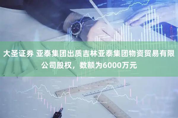大圣证券 亚泰集团出质吉林亚泰集团物资贸易有限公司股权，数额为6000万元