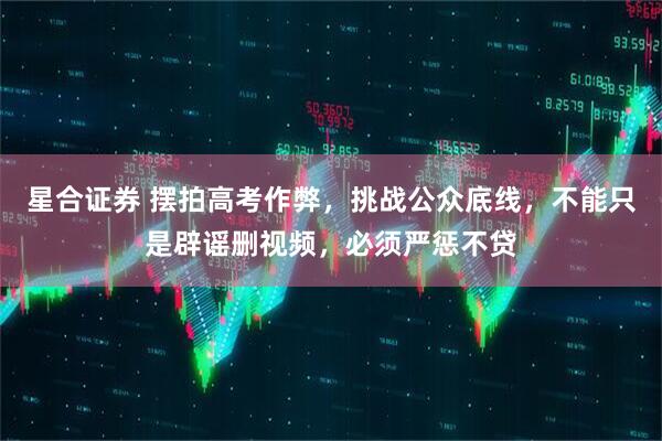 星合证券 摆拍高考作弊，挑战公众底线，不能只是辟谣删视频，必须严惩不贷