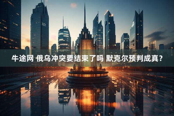 牛途网 俄乌冲突要结束了吗 默克尔预判成真？