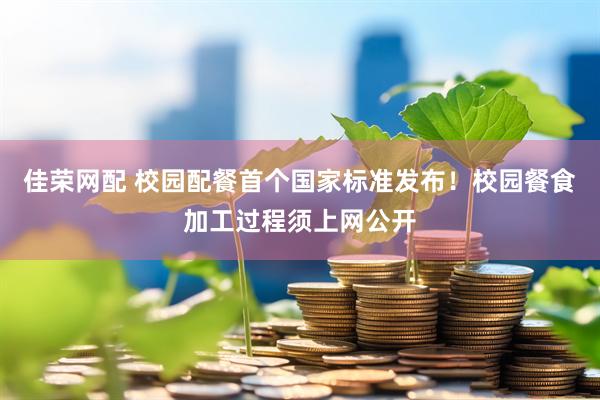 佳荣网配 校园配餐首个国家标准发布！校园餐食加工过程须上网公开