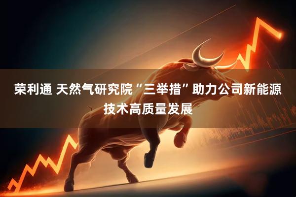 荣利通 天然气研究院“三举措”助力公司新能源技术高质量发展