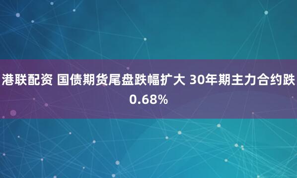 港联配资 国债期货尾盘跌幅扩大 30年期主力合约跌0.68%