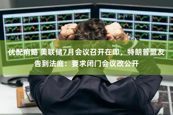 优配痢略 美联储7月会议召开在即，特朗普盟友告到法庭：要求闭门会议改公开