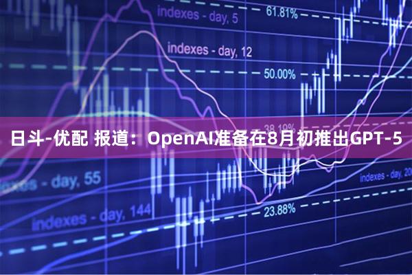 日斗-优配 报道：OpenAI准备在8月初推出GPT-5