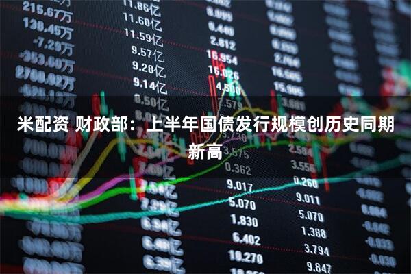 米配资 财政部：上半年国债发行规模创历史同期新高