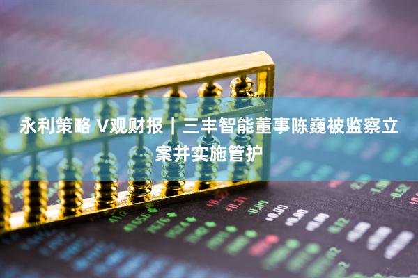 永利策略 V观财报｜三丰智能董事陈巍被监察立案并实施管护