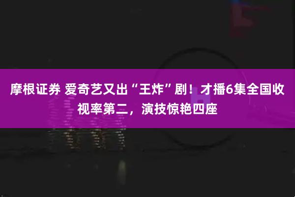 摩根证券 爱奇艺又出“王炸”剧！才播6集全国收视率第二，演技惊艳四座