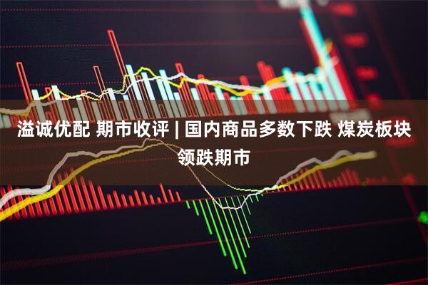 溢诚优配 期市收评 | 国内商品多数下跌 煤炭板块领跌期市