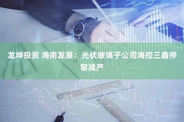 龙坤投资 海南发展：光伏玻璃子公司海控三鑫停窑减产