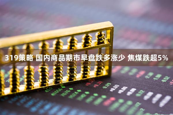 319策略 国内商品期市早盘跌多涨少 焦煤跌超5%