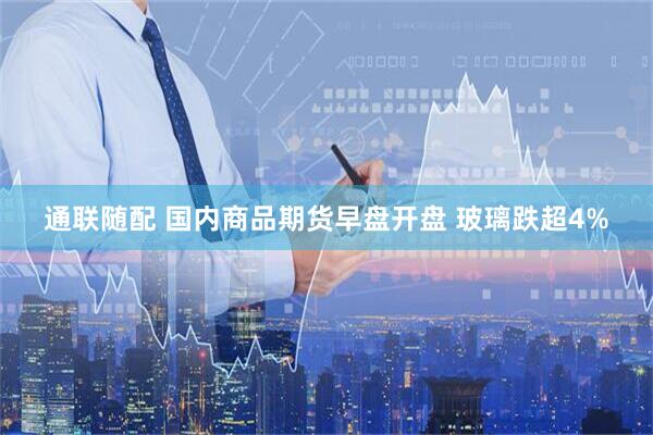 通联随配 国内商品期货早盘开盘 玻璃跌超4%