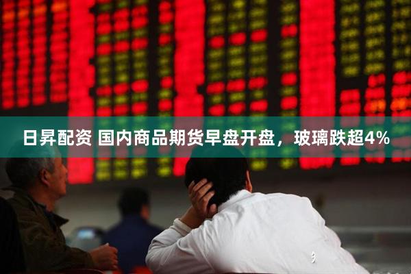 日昇配资 国内商品期货早盘开盘，玻璃跌超4%