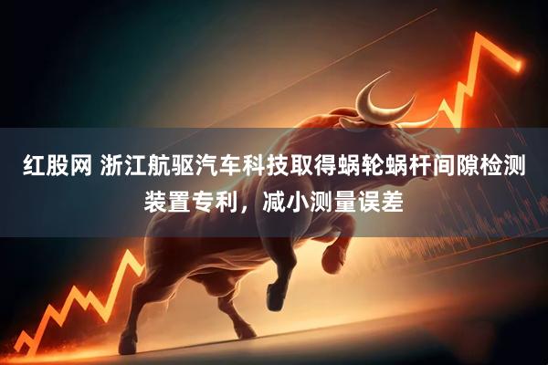 红股网 浙江航驱汽车科技取得蜗轮蜗杆间隙检测装置专利，减小测量误差