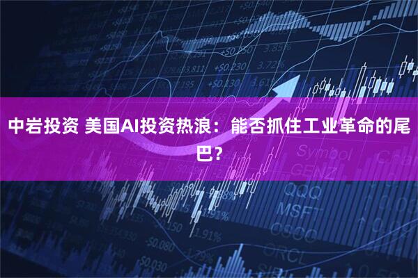 中岩投资 美国AI投资热浪：能否抓住工业革命的尾巴？