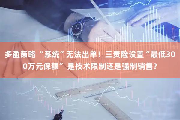 多盈策略 “系统”无法出单！三责险设置“最低300万元保额” 是技术限制还是强制销售？