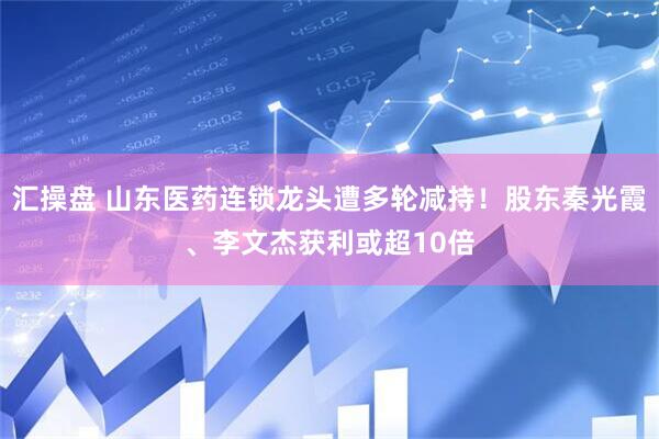 汇操盘 山东医药连锁龙头遭多轮减持！股东秦光霞、李文杰获利或超10倍