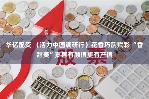华亿配资 （活力中国调研行）花香巧韵赋彩 “香甜美”嘉善有颜值更有产值