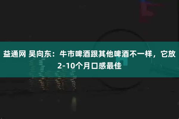 益通网 吴向东：牛市啤酒跟其他啤酒不一样，它放2-10个月口感最佳