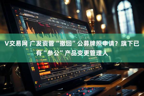 V交易网 广发资管“撤回”公募牌照申请？旗下已有“参公”产品变更管理人