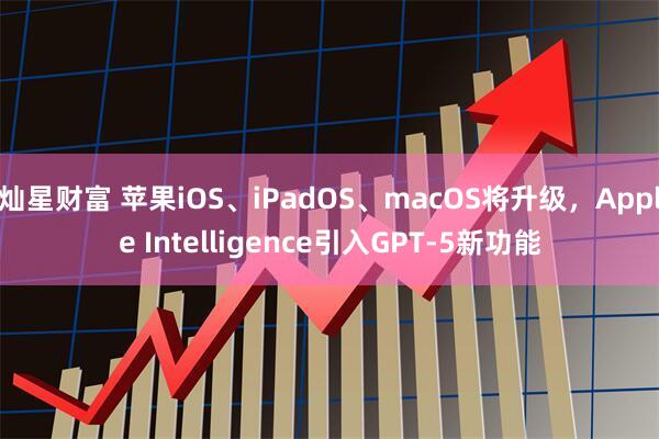 灿星财富 苹果iOS、iPadOS、macOS将升级，Apple Intelligence引入GPT-5新功能
