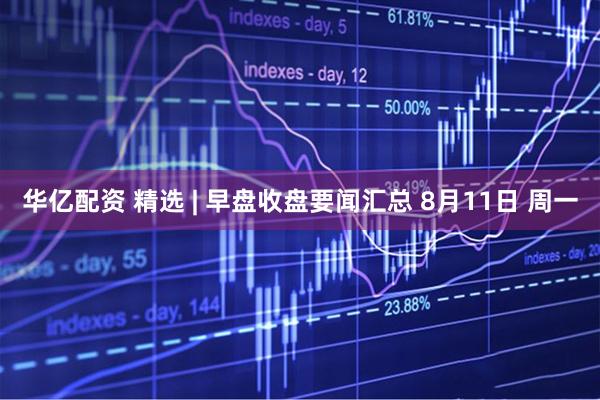 华亿配资 精选 | 早盘收盘要闻汇总 8月11日 周一