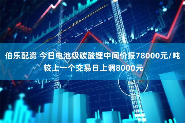 伯乐配资 今日电池级碳酸锂中间价报78000元/吨 较上一个交易日上调8000元