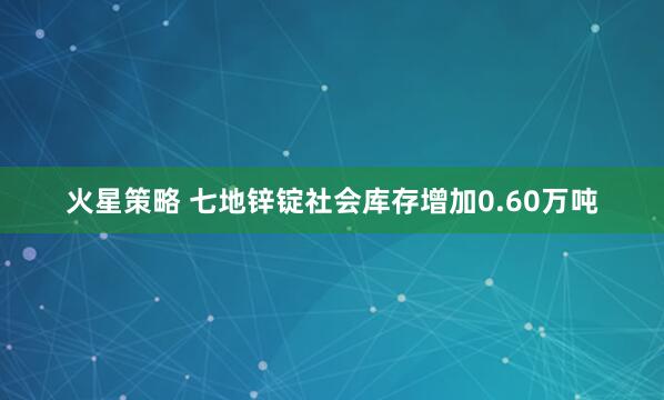火星策略 七地锌锭社会库存增加0.60万吨