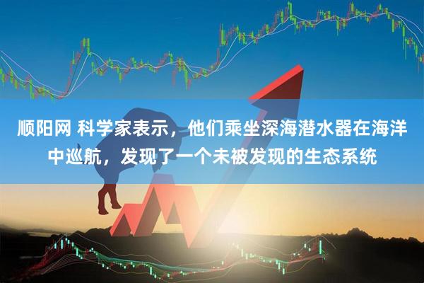 顺阳网 科学家表示，他们乘坐深海潜水器在海洋中巡航，发现了一个未被发现的生态系统