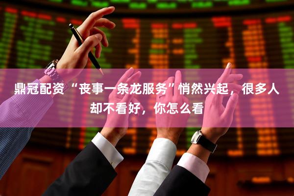 鼎冠配资 “丧事一条龙服务”悄然兴起，很多人却不看好，你怎么看