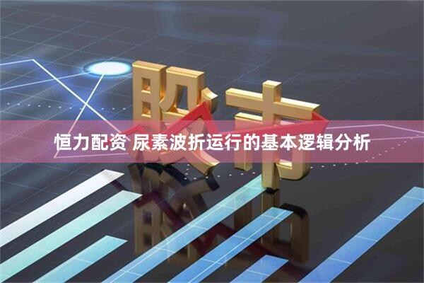 恒力配资 尿素波折运行的基本逻辑分析
