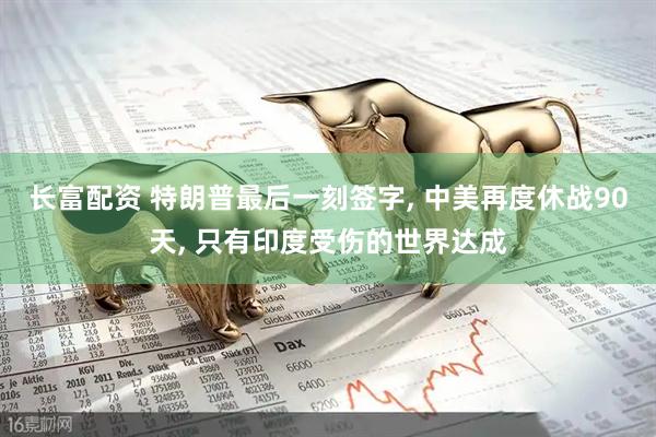 长富配资 特朗普最后一刻签字, 中美再度休战90天, 只有印度受伤的世界达成
