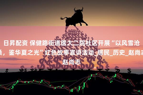 日昇配资 保健路街道医大二院社区开展“以风雪沧桑，鉴华夏之光”红色故事宣讲活动_居民_历史_赵尚志
