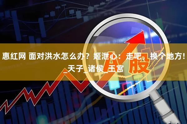 惠红网 面对洪水怎么办？姬泄心：走吧，换个地方!_天子_诸侯_王宫