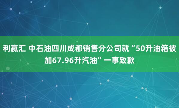 利赢汇 中石油四川成都销售分公司就“50升油箱被加67.96升汽油”一事致歉