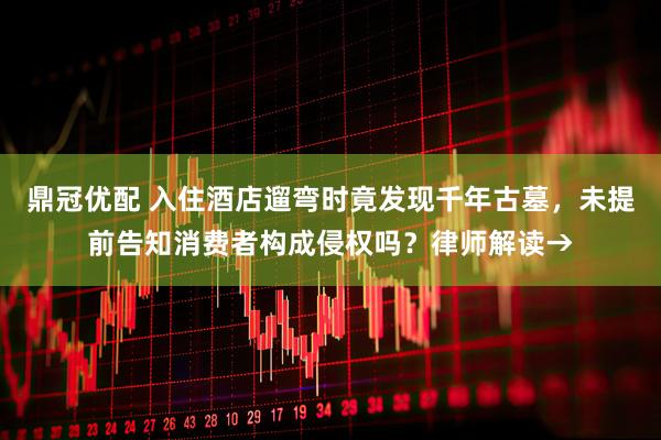 鼎冠优配 入住酒店遛弯时竟发现千年古墓，未提前告知消费者构成侵权吗？律师解读→