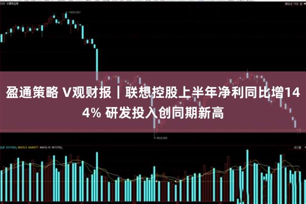 盈通策略 V观财报｜联想控股上半年净利同比增144% 研发投入创同期新高