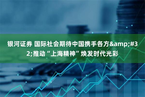 银河证券 国际社会期待中国携手各方&#32;推动“上海精神”焕发时代光彩